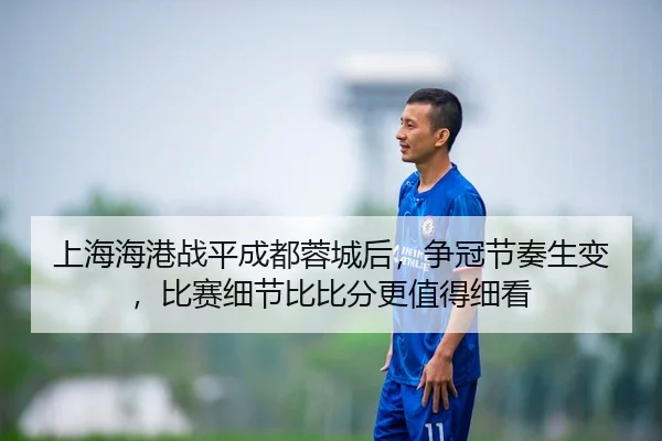 上海海港战平成都蓉城后，争冠节奏生变，比赛细节比比分更值得细看