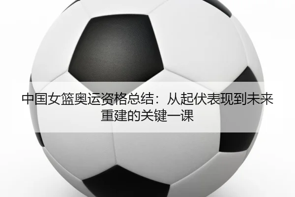 中国女篮奥运资格总结：从起伏表现到未来重建的关键一课